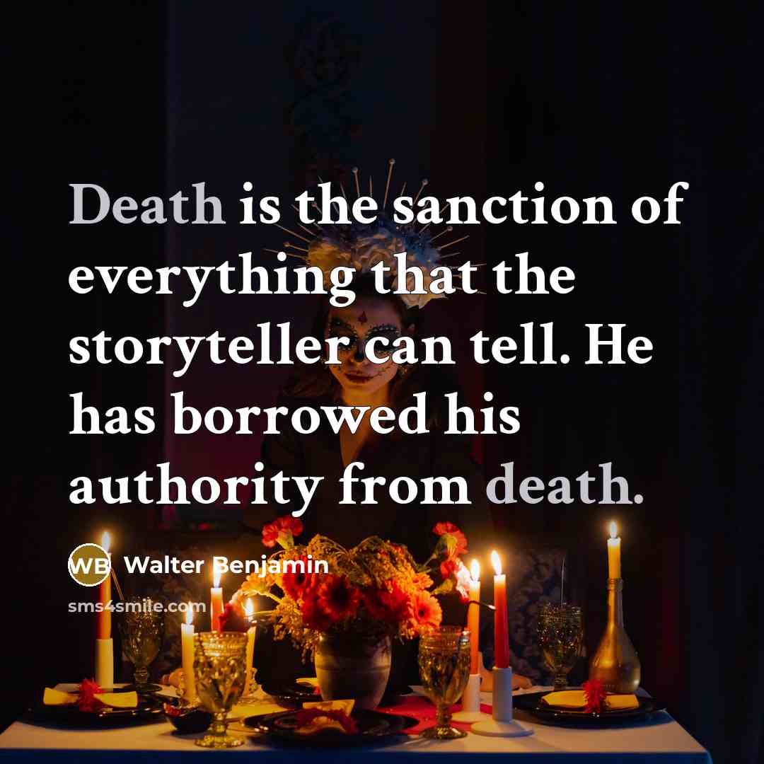 “Death is the sanction of everything that the storyteller can tell. He has borrowed his authority from death.” quote by Walter Benjamin