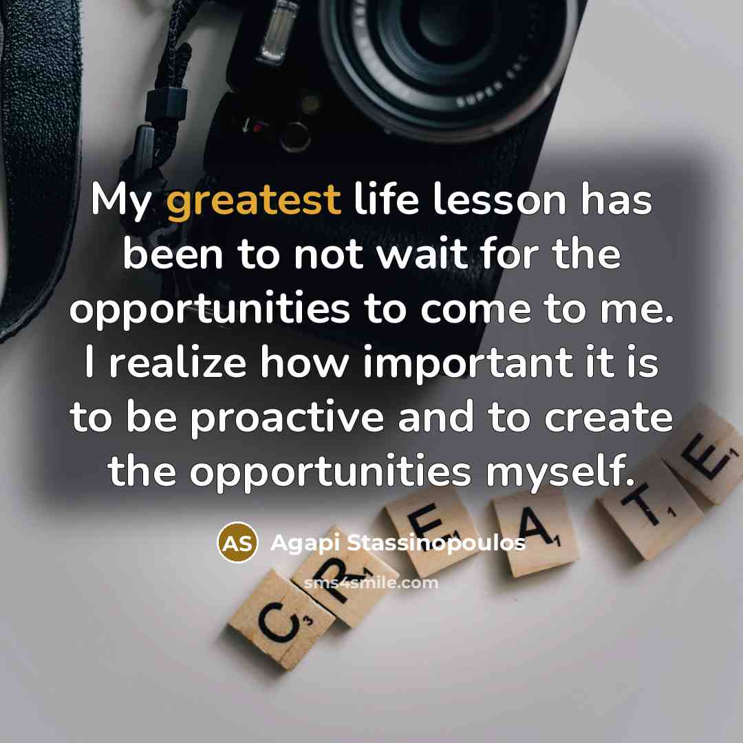 “My greatest life lesson has been to not wait for the opportunities to come to me. I realize how important it is to be proactive and to create the opportunities myself.” quote by Agapi Stassinopoulos