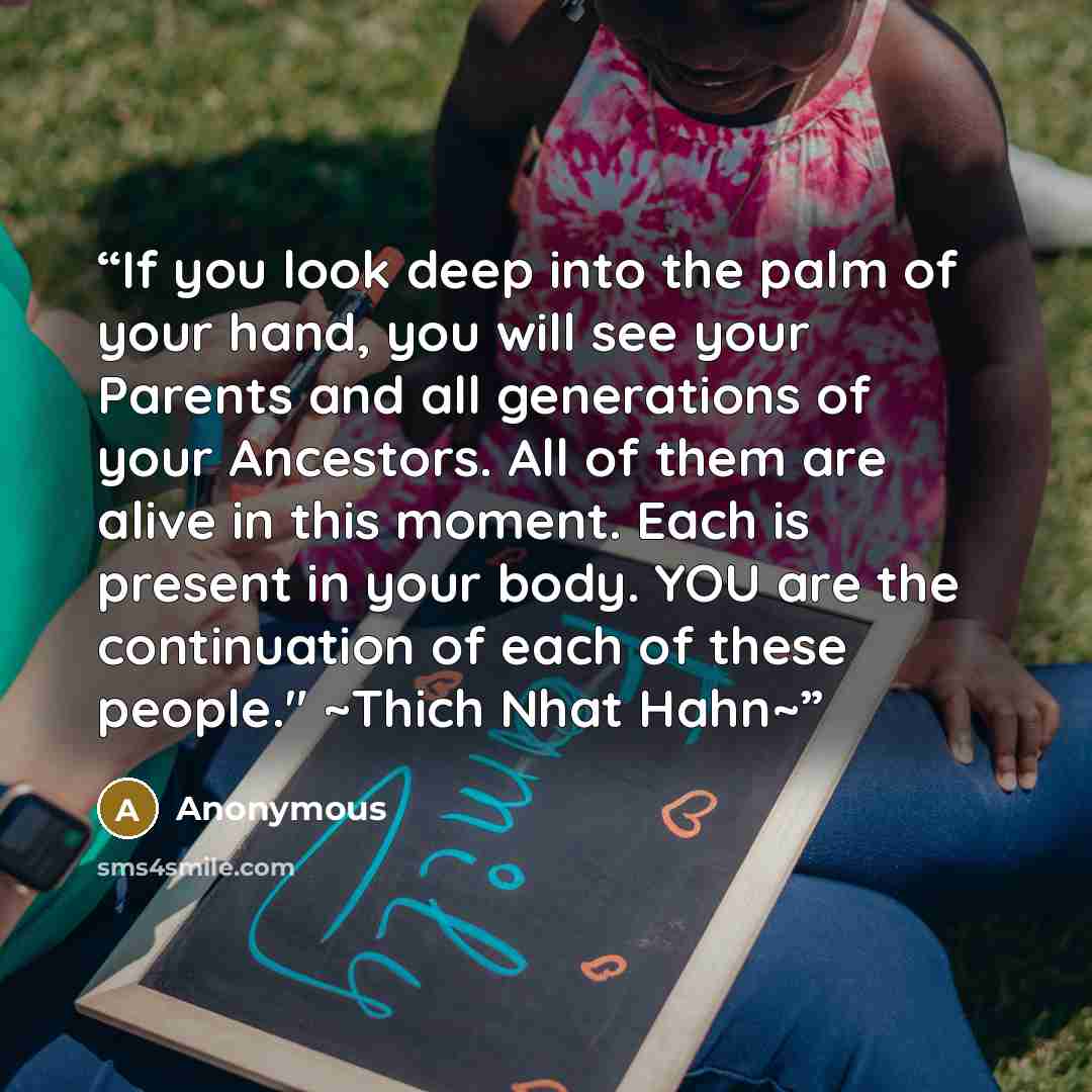 “If you look deep into the palm of your hand, you will see your Parents and all generations of your Ancestors. All of them are alive in this moment. Each is present in your body. YOU are the continuation of each of these people." ~Thich Nhat Hahn~” quote by Anonymous