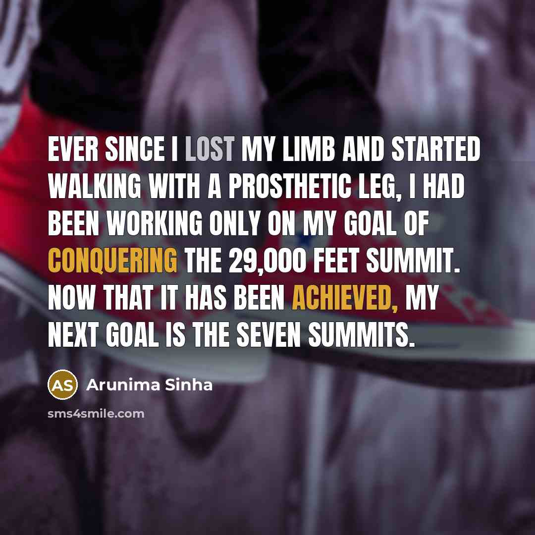 “Ever since I lost my limb and started walking with a prosthetic leg, I had been working only on my goal of conquering the 29,000 feet summit. Now that it has been achieved, my next goal is the Seven Summits.” quote by Arunima Sinha