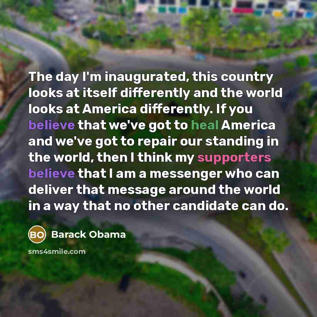 “The day I'm inaugurated, this country looks at itself differently and the world looks at America differently. If you believe that we've got to heal America and we've got to repair our standing in the world, then I think my supporters believe that I am a messenger who can deliver that message…” quote by Barack Obama