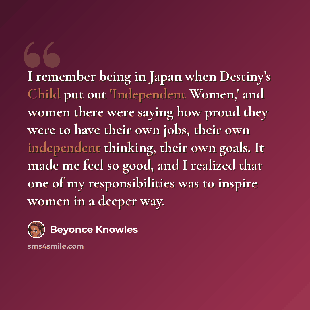“I remember being in Japan when Destiny's Child put out 'Independent Women,' and women there were saying how proud they were to have their own jobs, their own independent thinking, their own goals. It made me feel so good, and I realized that one of my responsibilities was to inspire women in a…” quote by Beyonce Knowles