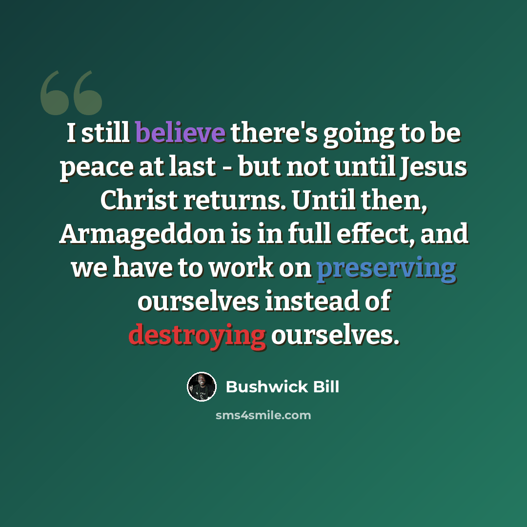 “I still believe there's going to be peace at last - but not until Jesus Christ returns. Until then, Armageddon is in full effect, and we have to work on preserving ourselves instead of destroying ourselves.” quote by Bushwick Bill