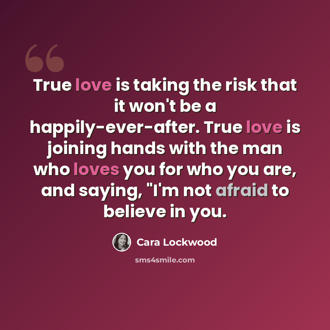 “True love is taking the risk that it won't be a happily-ever-after. True love is joining hands with the man who loves you for who you are, and saying, "I'm not afraid to believe in you.” quote by Cara Lockwood