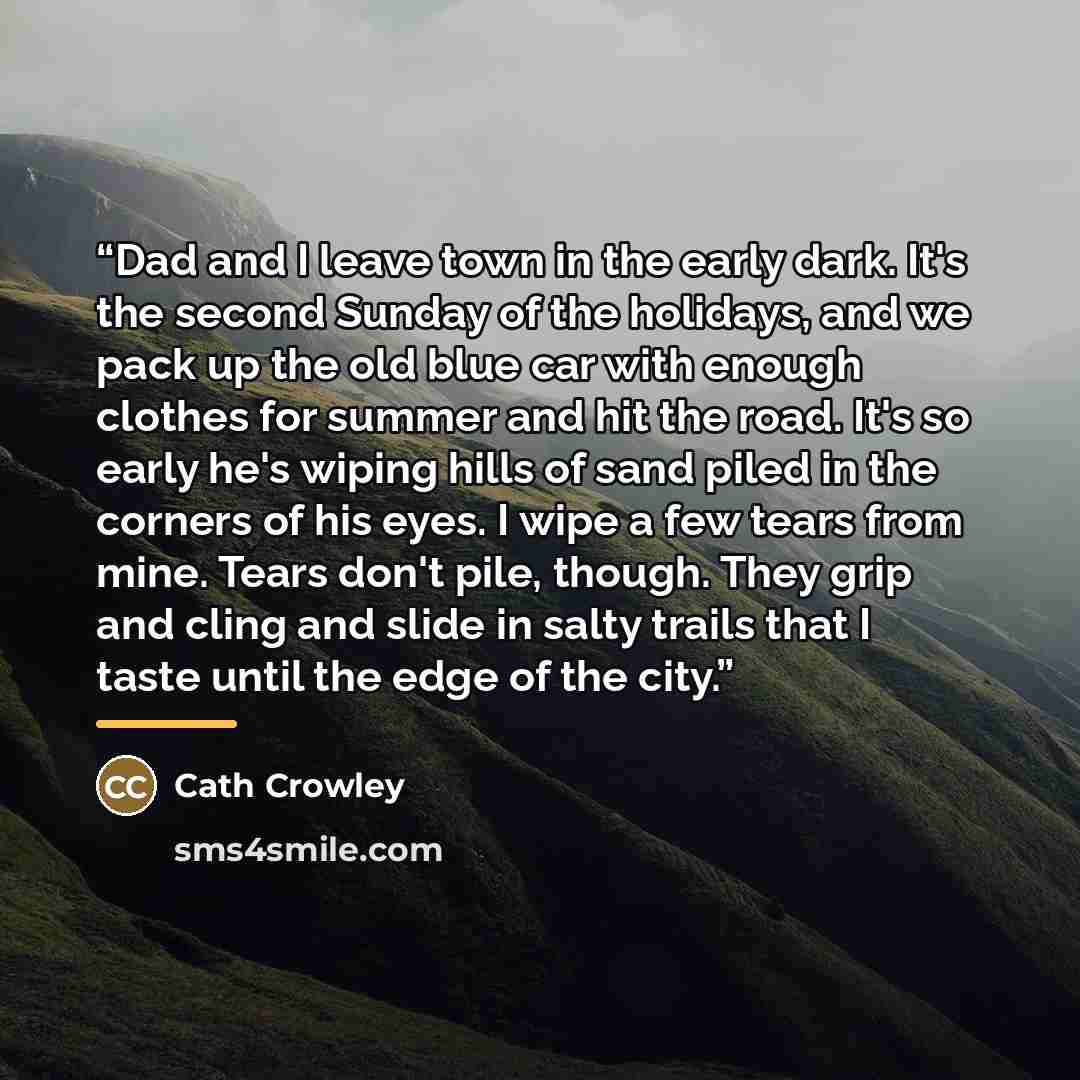 “Dad and I leave town in the early dark. It's the second Sunday of the holidays, and we pack up the old blue car with enough clothes for summer and hit the road. It's so early he's wiping hills of sand piled in the corners of his eyes. I wipe a few tears from mine. Tears don't pile, though. They…” quote by Cath Crowley