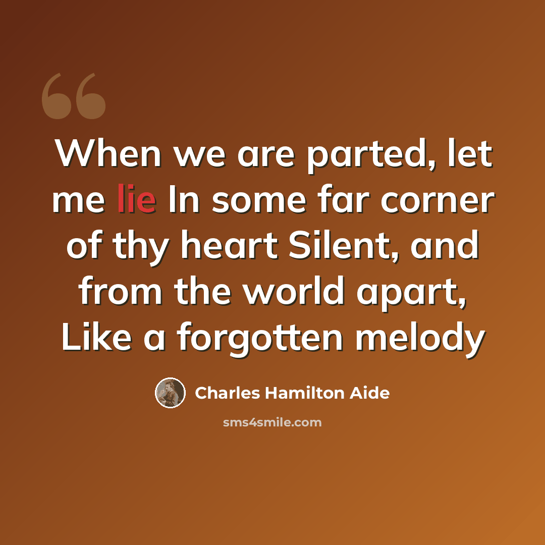 “When we are parted, let me lie In some far corner of thy heart Silent, and from the world apart, Like a forgotten melody” quote by Charles Hamilton Aide
