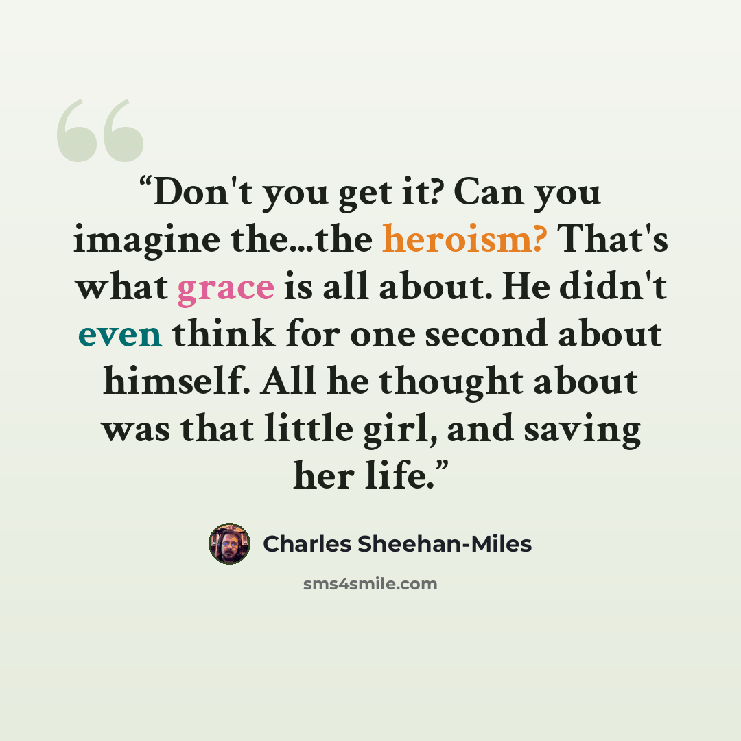 “Don't you get it? Can you imagine the...the heroism? That's what grace is all about. He didn't even think for one second about himself. All he thought about was that little girl, and saving her life.” quote by Charles Sheehan-Miles