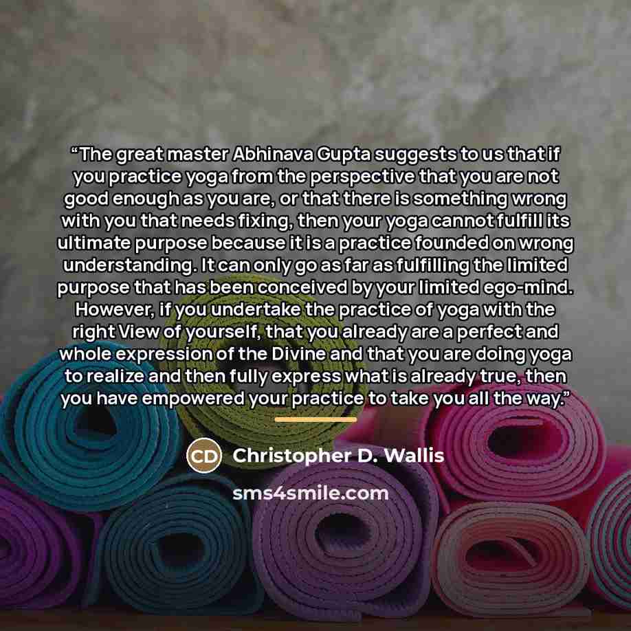“The great master Abhinava Gupta suggests to us that if you practice yoga from the perspective that you are not good enough as you are, or that there is something wrong with you that needs fixing, then your yoga cannot fulfill its ultimate purpose because it is a practice founded on wrong…” quote by Christopher D. Wallis