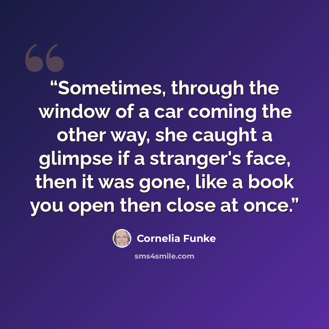 “Sometimes, through the window of a car coming the other way, she caught a glimpse if a stranger's face, then it was gone, like a book you open then close at once.” quote by Cornelia Funke