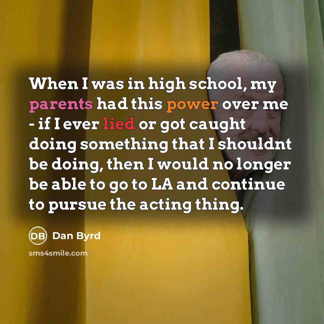 “When I was in high school, my parents had this power over me - if I ever lied or got caught doing something that I shouldnt be doing, then I would no longer be able to go to LA and continue to pursue the acting thing.” quote by Dan Byrd