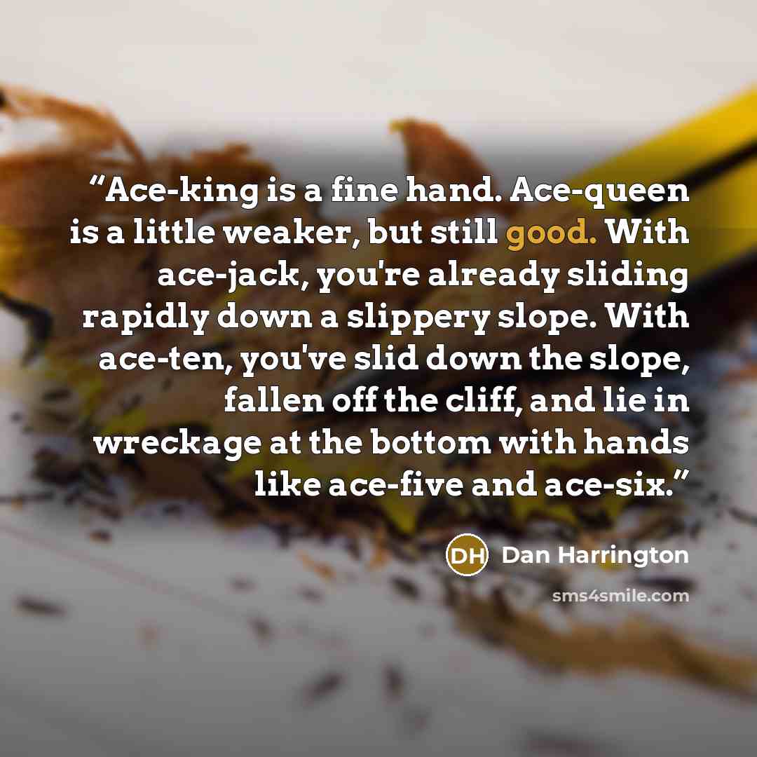 “Ace-king is a fine hand. Ace-queen is a little weaker, but still good. With ace-jack, you're already sliding rapidly down a slippery slope. With ace-ten, you've slid down the slope, fallen off the cliff, and lie in wreckage at the bottom with hands like ace-five and ace-six.” quote by Dan Harrington