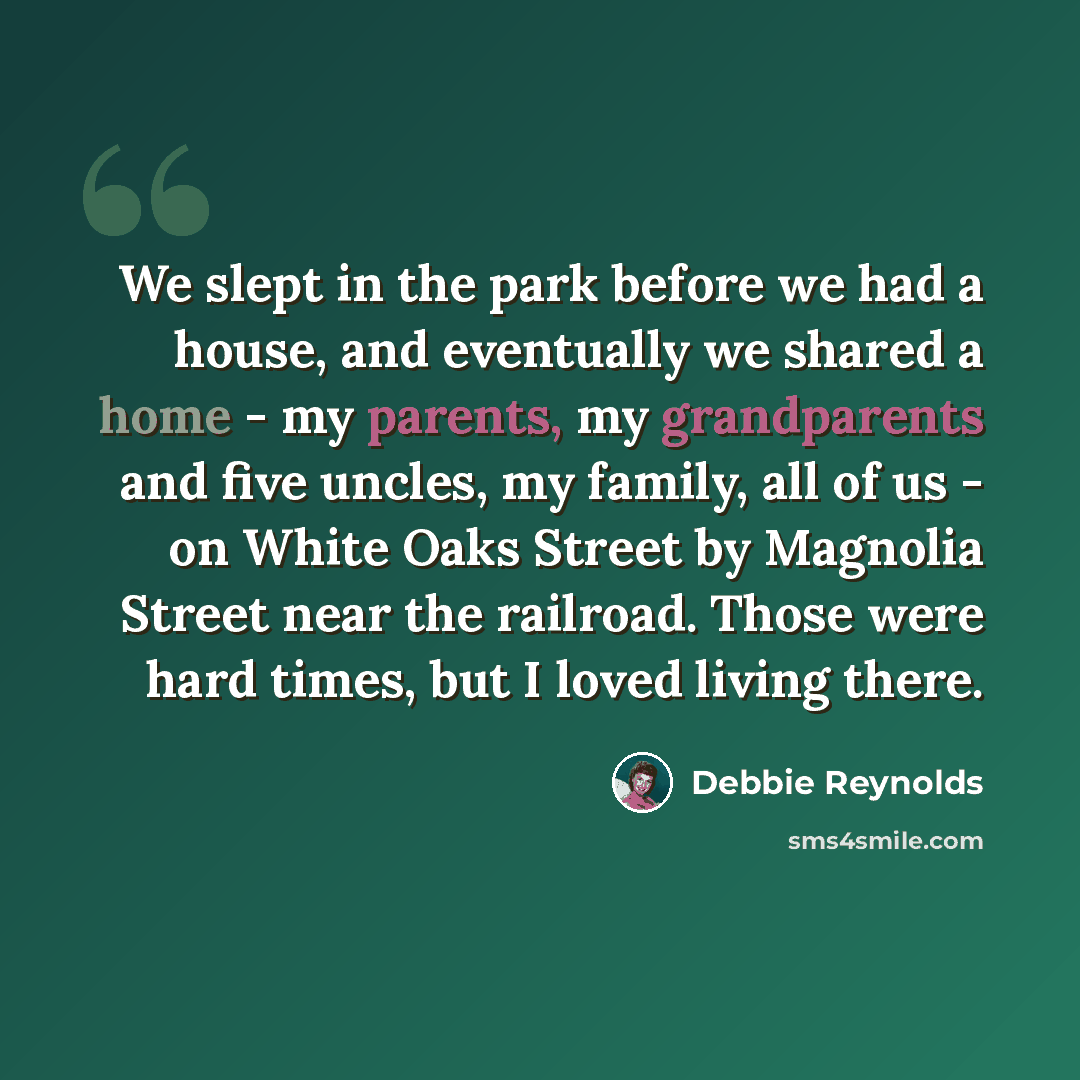 “We slept in the park before we had a house, and eventually we shared a home - my parents, my grandparents and five uncles, my family, all of us - on White Oaks Street by Magnolia Street near the railroad. Those were hard times, but I loved living there.” quote by Debbie Reynolds
