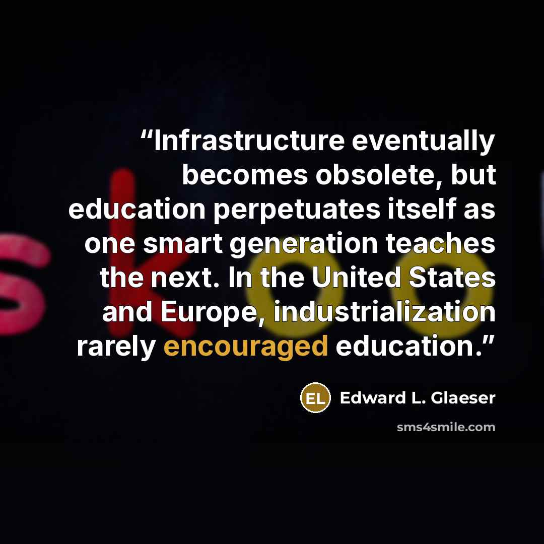 “Infrastructure eventually becomes obsolete, but education perpetuates itself as one smart generation teaches the next. In the United States and Europe, industrialization rarely encouraged education.” quote by Edward L. Glaeser