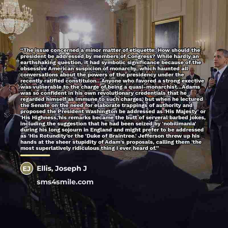 “The issue concerned a minor matter of etiquette: How should the president be addressed by members of Congress? While hardly an earthshaking question, it had symbolic significance because of the obsessive American suspicion of monarchy, which haunted all conversations about the powers of the…” quote by Anonymous