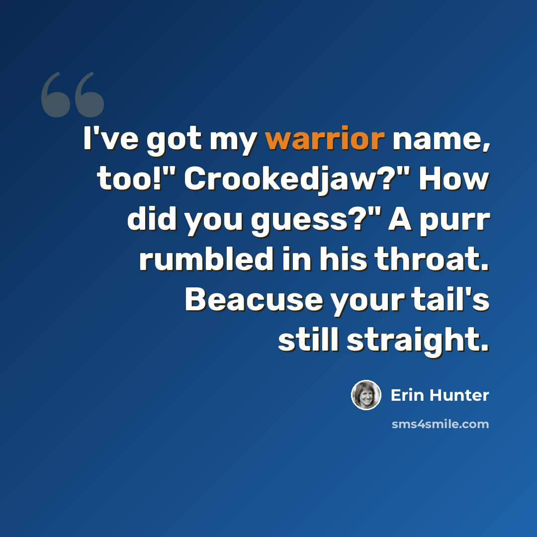 “I've got my warrior name, too!" Crookedjaw?" How did you guess?" A purr rumbled in his throat. Beacuse your tail's still straight.” quote by Erin Hunter
