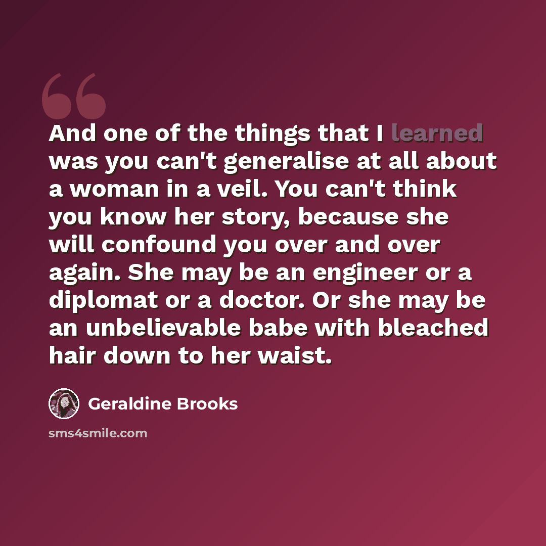 “And one of the things that I learned was you can't generalise at all about a woman in a veil. You can't think you know her story, because she will confound you over and over again. She may be an engineer or a diplomat or a doctor. Or she may be an unbelievable babe with bleached hair down to her…” quote by Geraldine Brooks