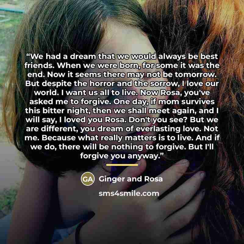 “We had a dream that we would always be best friends. When we were born, for some it was the end. Now it seems there may not be tomorrow. But despite the horror and the sorrow, I love our world. I want us all to live. Now Rosa, you've asked me to forgive. One day, if mom survives this bitter night…” quote by Ginger and Rosa