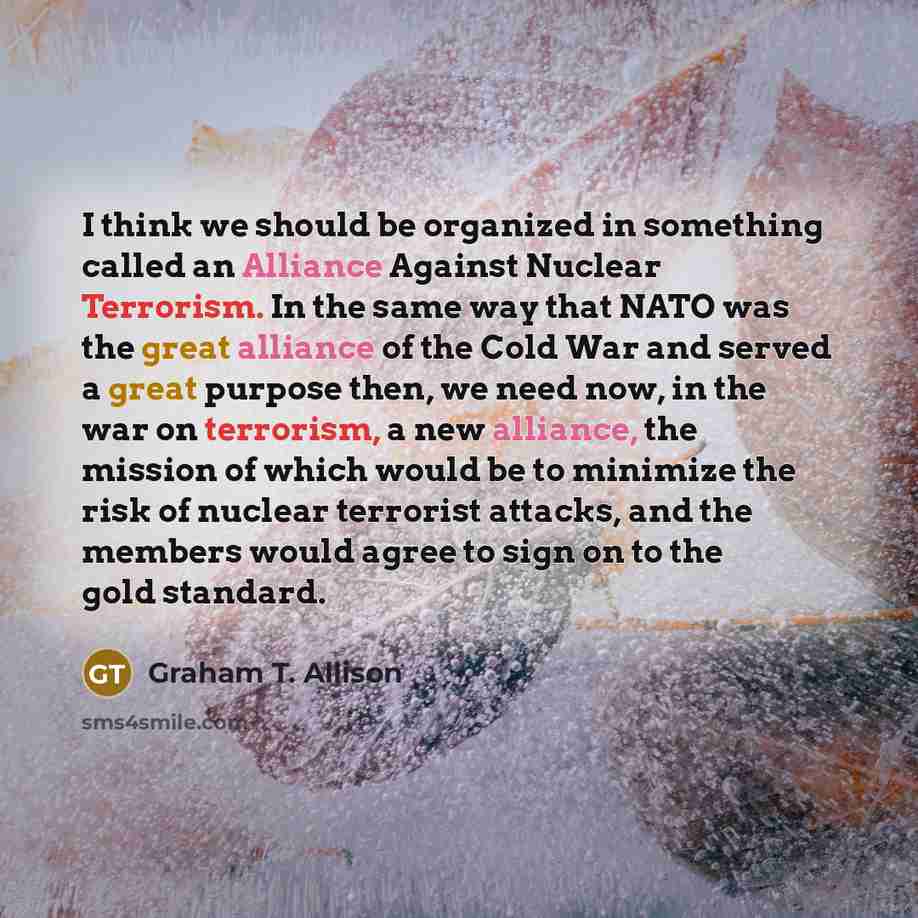 “I think we should be organized in something called an Alliance Against Nuclear Terrorism. In the same way that NATO was the great alliance of the Cold War and served a great purpose then, we need now, in the war on terrorism, a new alliance, the mission of which would be to minimize the risk of…” quote by Graham T. Allison