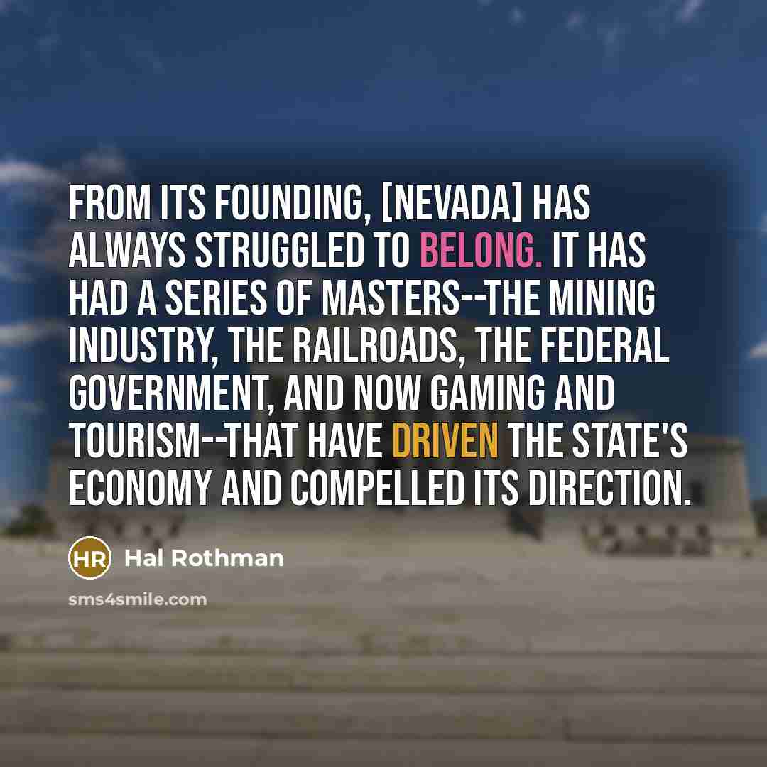 “From its founding, [Nevada] has always struggled to belong. It has had a series of masters--the mining industry, the railroads, the federal government, and now gaming and tourism--that have driven the state's economy and compelled its direction.” quote by Hal Rothman