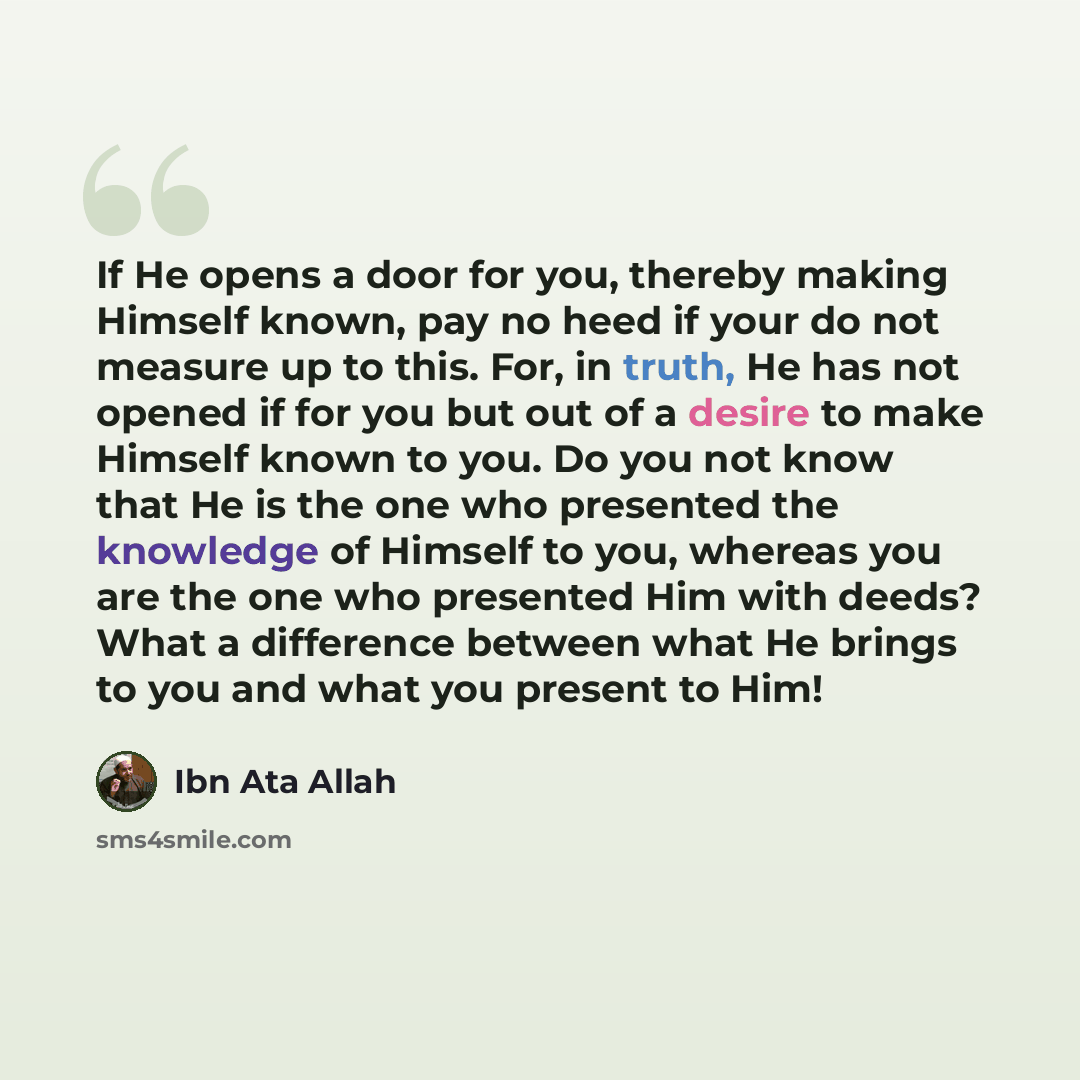 “If He opens a door for you, thereby making Himself known, pay no heed if your do not measure up to this. For, in truth, He has not opened if for you but out of a desire to make Himself known to you. Do you not know that He is the one who presented the knowledge of Himself to you, whereas you are…” quote by Ibn Ata Allah