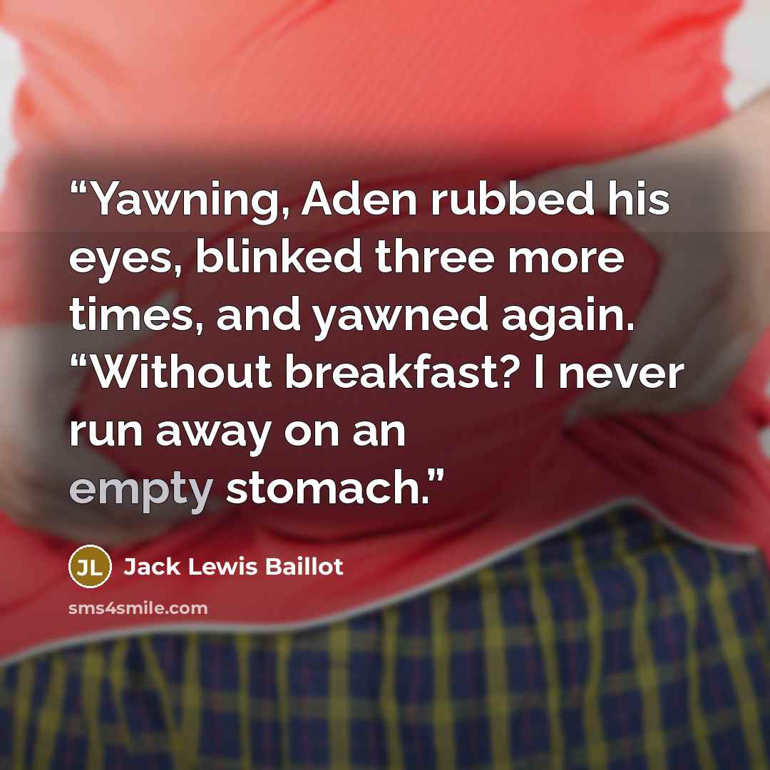 “Yawning, Aden rubbed his eyes, blinked three more times, and yawned again. “Without breakfast? I never run away on an empty stomach.” quote by Jack Lewis Baillot