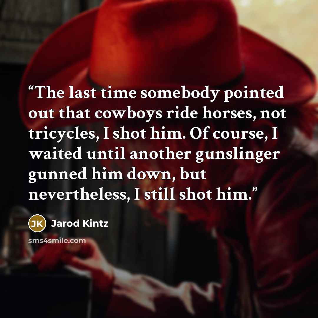 “The last time somebody pointed out that cowboys ride horses, not tricycles, I shot him. Of course, I waited until another gunslinger gunned him down, but nevertheless, I still shot him.” quote by Jarod Kintz
