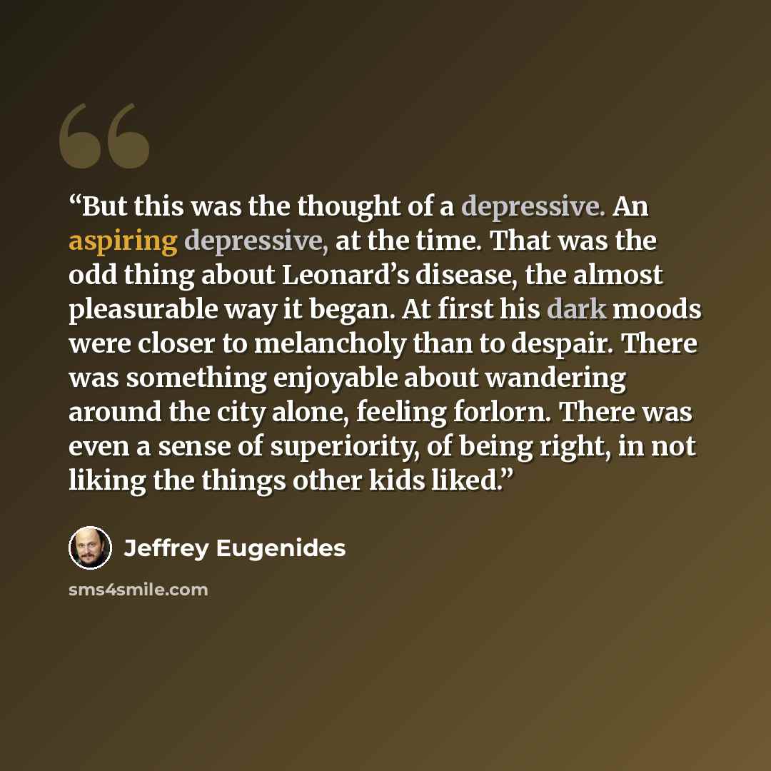 “But this was the thought of a depressive. An aspiring depressive, at the time. That was the odd thing about Leonard’s disease, the almost pleasurable way it began. At first his dark moods were closer to melancholy than to despair. There was something enjoyable about wandering around the city…” quote by Jeffrey Eugenides