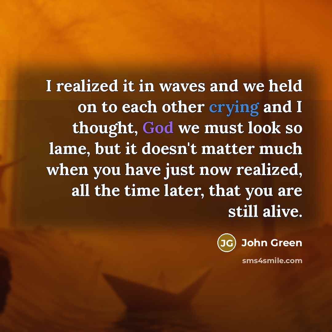 “I realized it in waves and we held on to each other crying and I thought, God we must look so lame, but it doesn't matter much when you have just now realized, all the time later, that you are still alive.” quote by John Green