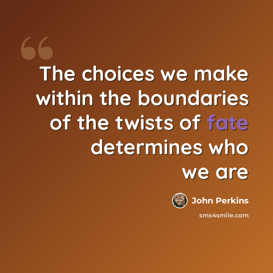 “The choices we make within the boundaries of the twists of fate determines who we are” quote by John Perkins