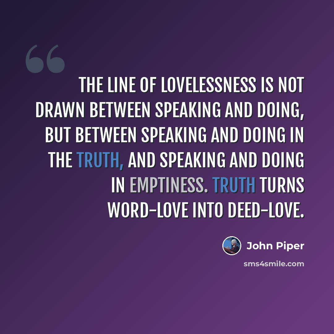 “The line of lovelessness is not drawn between speaking and doing, but between speaking and doing in the truth, and speaking and doing in emptiness. Truth turns word-love into deed-love.” quote by John Piper