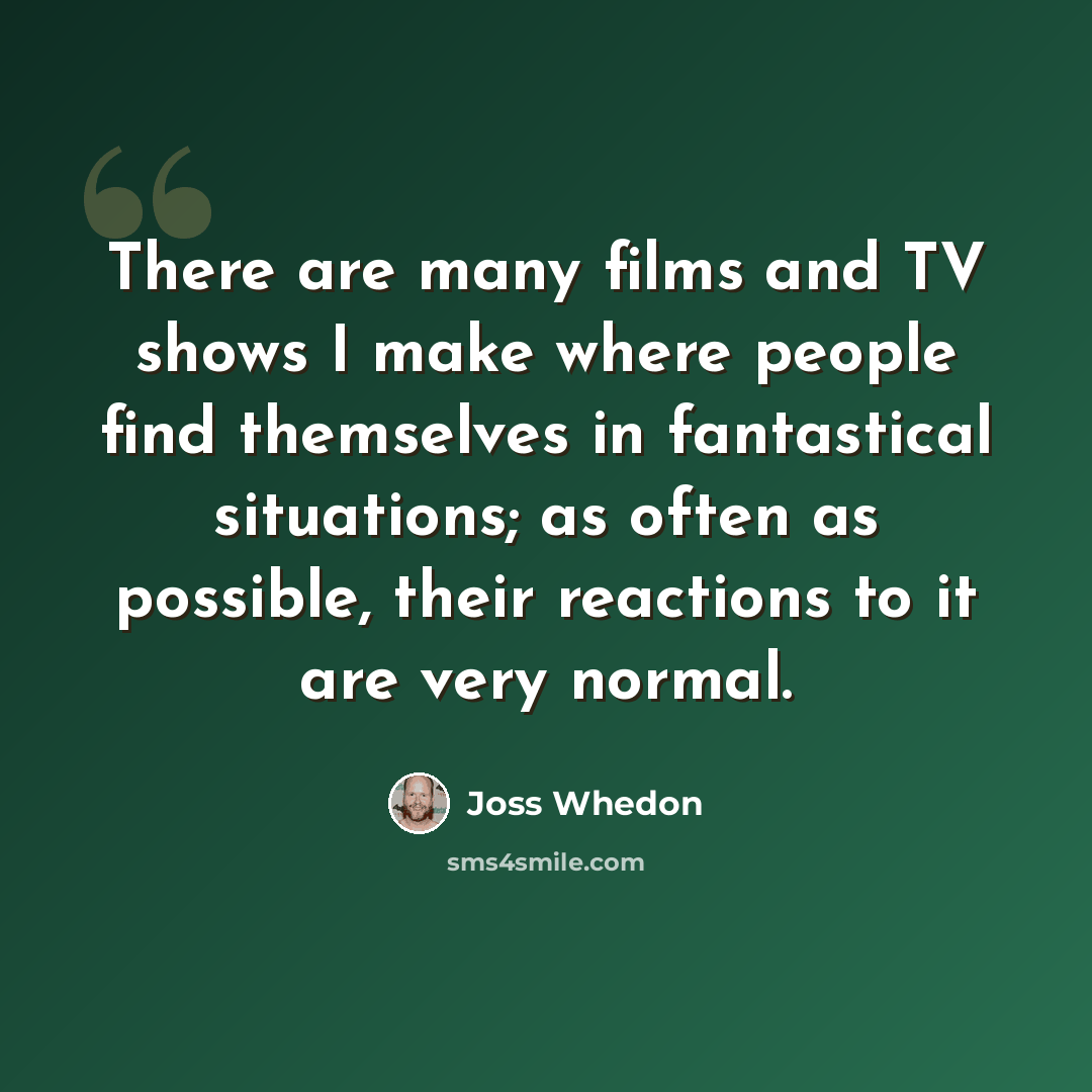 “There are many films and TV shows I make where people find themselves in fantastical situations; as often as possible, their reactions to it are very normal.” quote by Joss Whedon