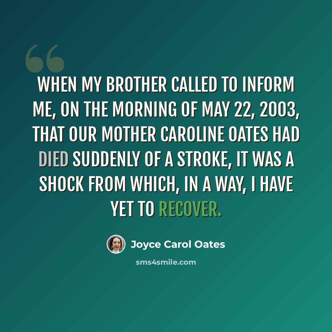 “When my brother called to inform me, on the morning of May 22, 2003, that our mother Caroline Oates had died suddenly of a stroke, it was a shock from which, in a way, I have yet to recover.” quote by Joyce Carol Oates