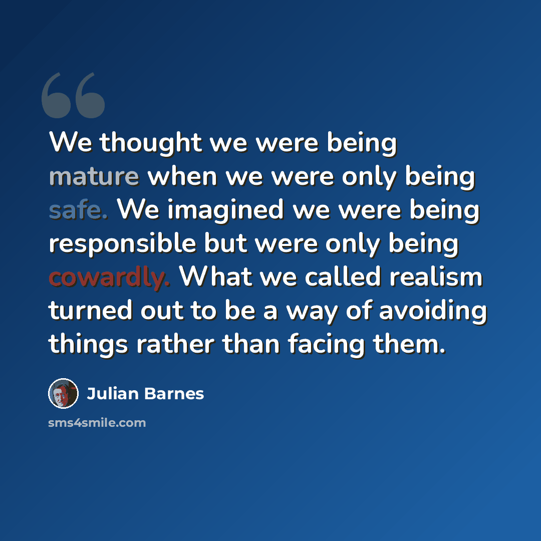 “We thought we were being mature when we were only being safe. We imagined we were being responsible but were only being cowardly. What we called realism turned out to be a way of avoiding things rather than facing them.” quote by Julian Barnes
