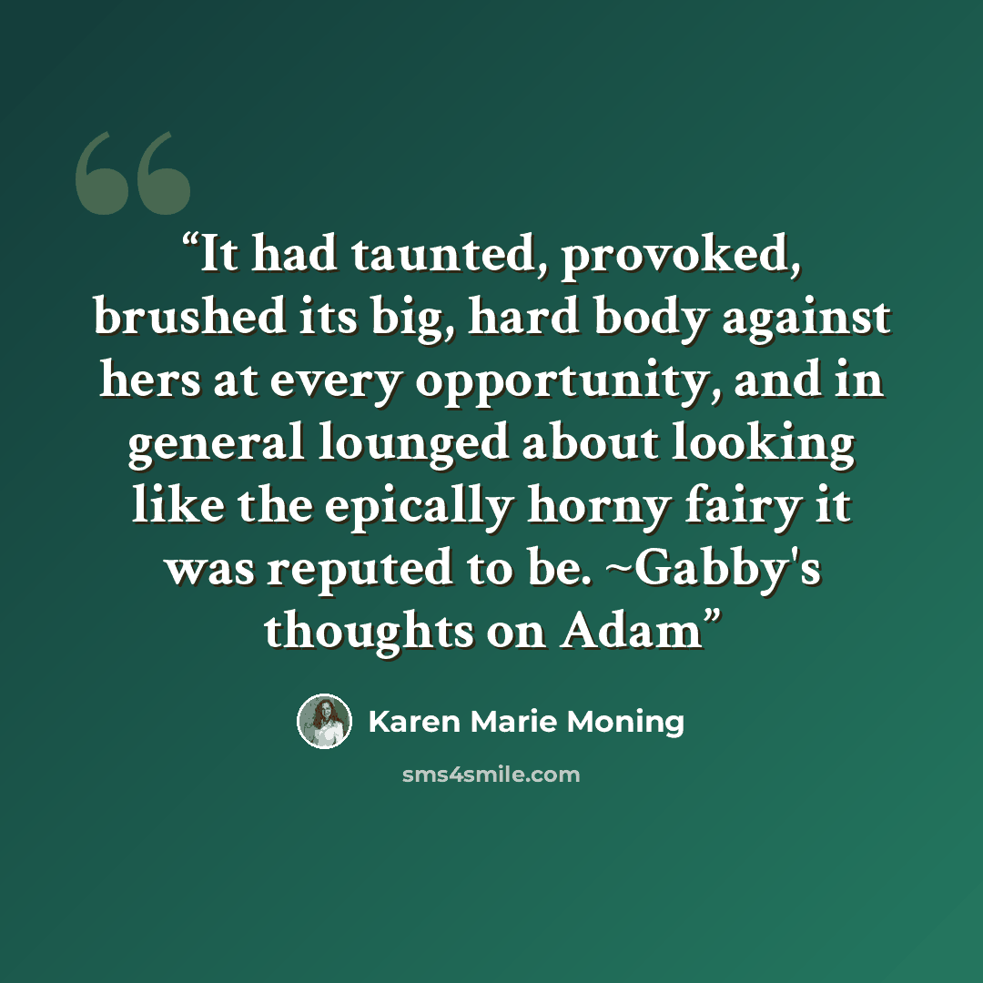 “It had taunted, provoked, brushed its big, hard body against hers at every opportunity, and in general lounged about looking like the epically horny fairy it was reputed to be. ~Gabby's thoughts on Adam” quote by Karen Marie Moning