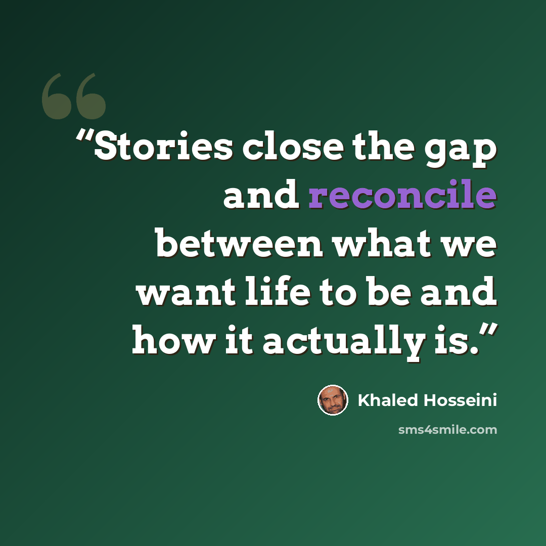 “Stories close the gap and reconcile between what we want life to be and how it actually is.” quote by Khaled Hosseini