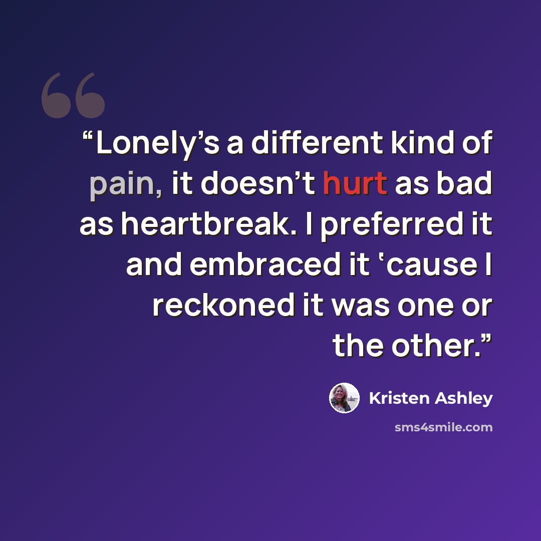 “Lonely’s a different kind of pain, it doesn’t hurt as bad as heartbreak. I preferred it and embraced it ‘cause I reckoned it was one or the other.” quote by Kristen Ashley
