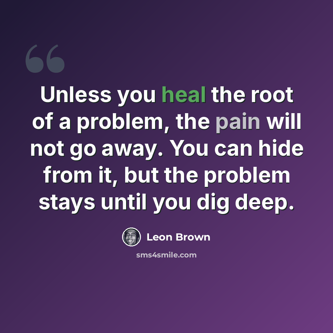 “Unless you heal the root of a problem, the pain will not go away. You can hide from it, but the problem stays until you dig deep.” quote by Leon Brown