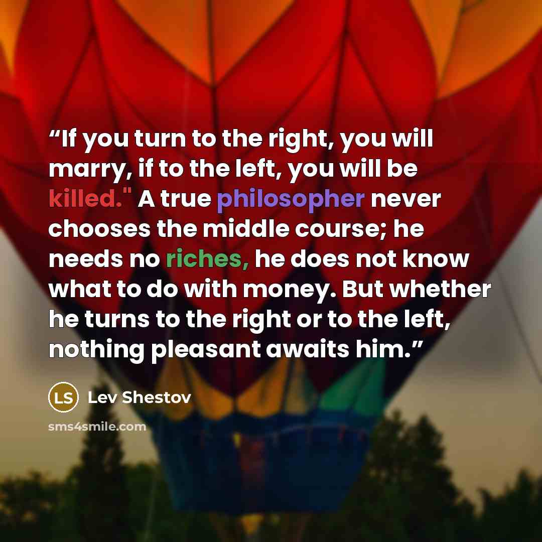 “If you turn to the right, you will marry, if to the left, you will be killed." A true philosopher never chooses the middle course; he needs no riches, he does not know what to do with money. But whether he turns to the right or to the left, nothing pleasant awaits him.” quote by Lev Shestov