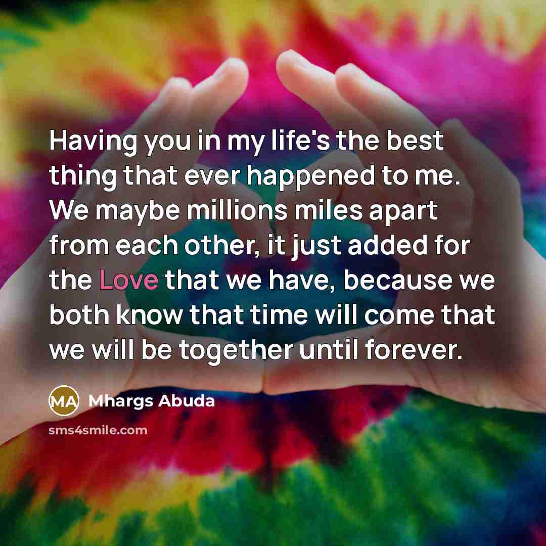 “Having you in my life's the best thing that ever happened to me. We maybe millions miles apart from each other, it just added for the Love that we have, because we both know that time will come that we will be together until forever.” quote by Mhargs Abuda