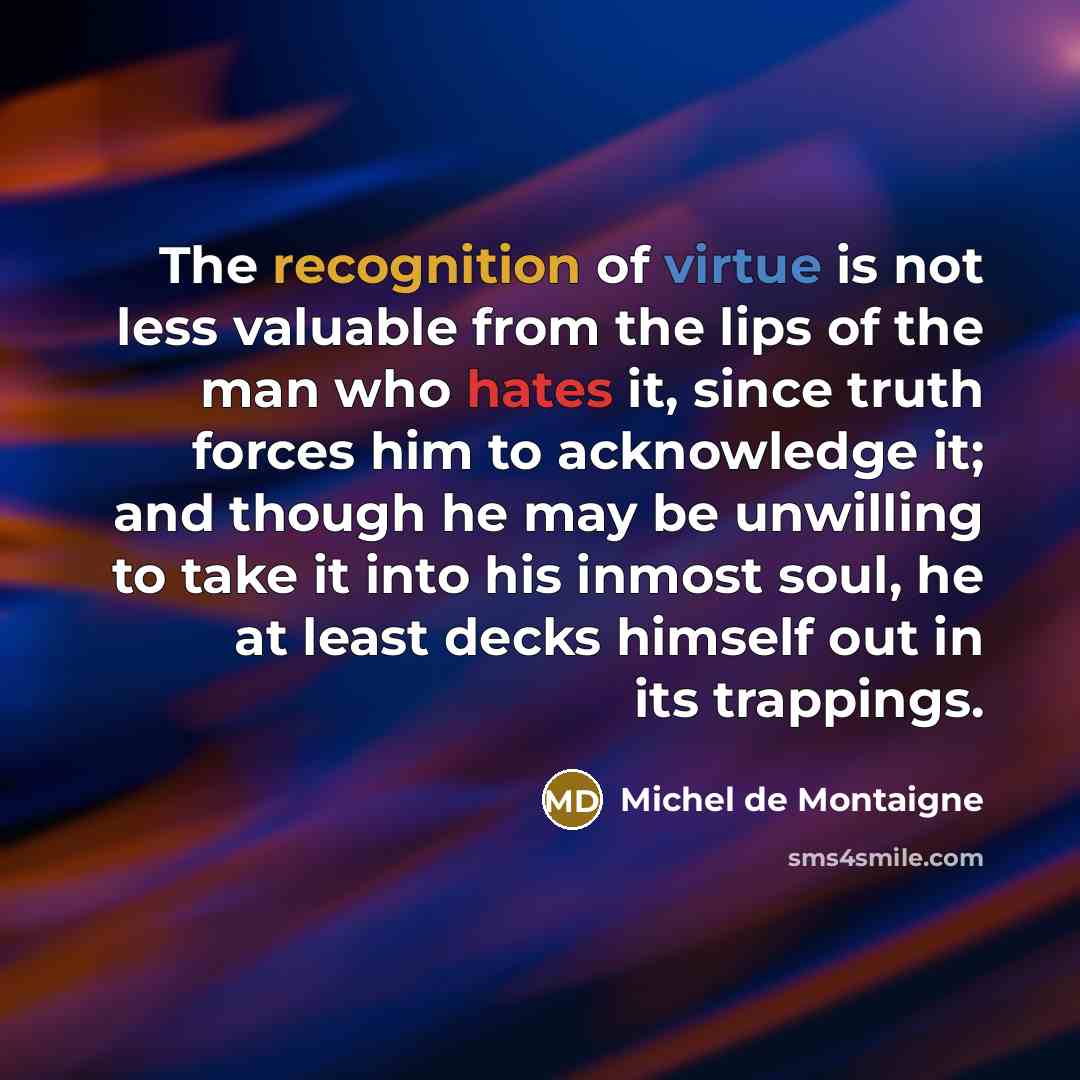 “The recognition of virtue is not less valuable from the lips of the man who hates it, since truth forces him to acknowledge it; and though he may be unwilling to take it into his inmost soul, he at least decks himself out in its trappings.” quote by Michel de Montaigne