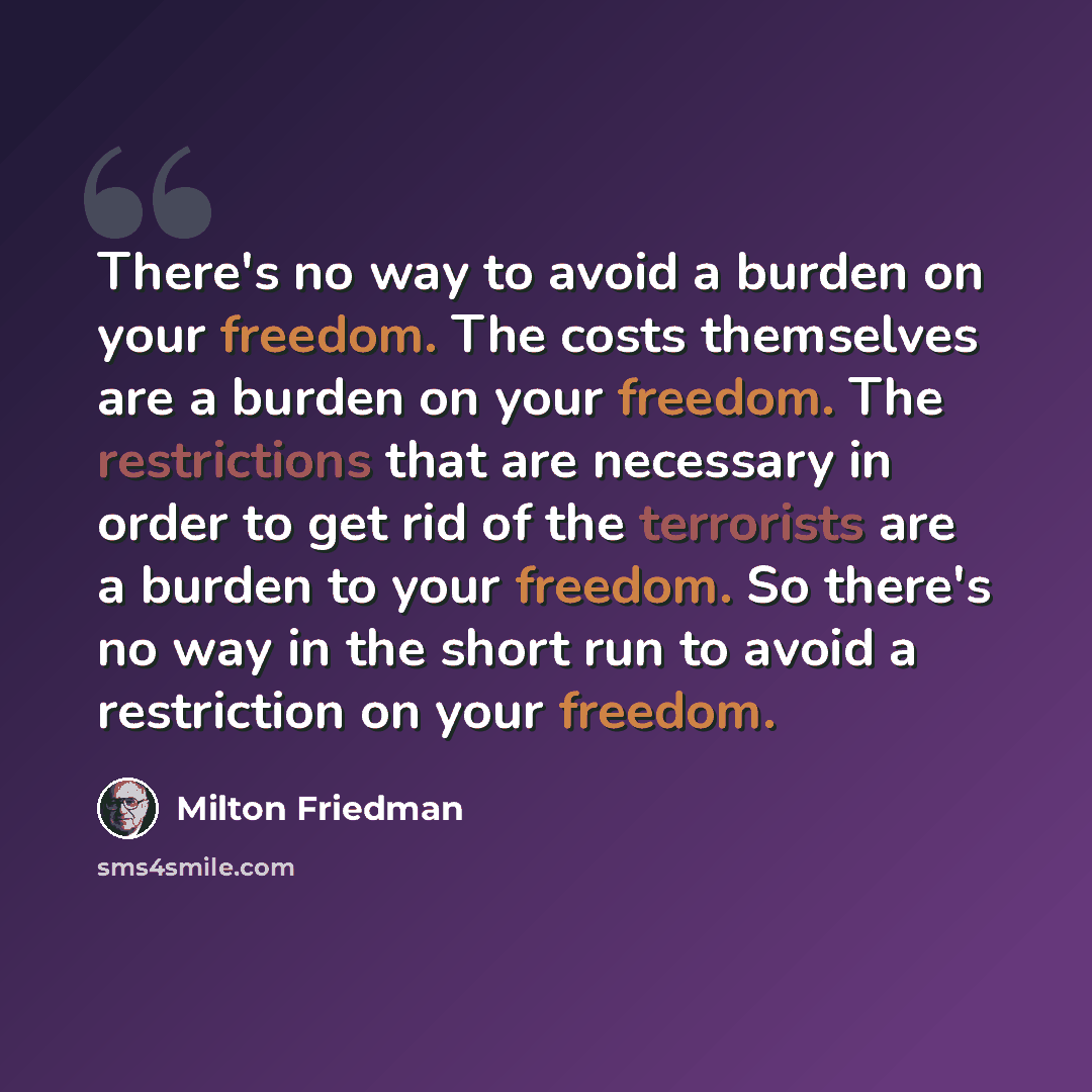 “There's no way to avoid a burden on your freedom. The costs themselves are a burden on your freedom. The restrictions that are necessary in order to get rid of the terrorists are a burden to your freedom. So there's no way in the short run to avoid a restriction on your freedom.” quote by Milton Friedman