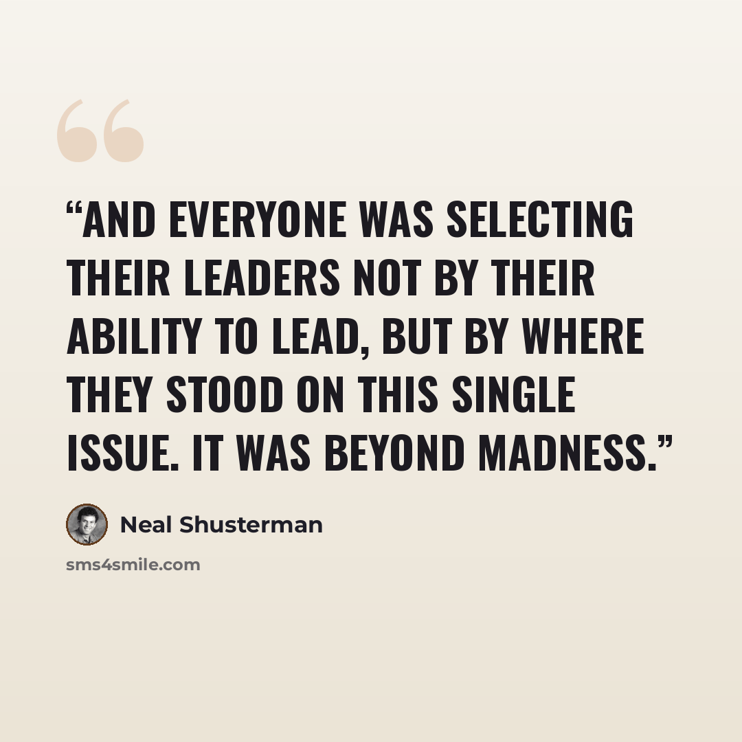 “And everyone was selecting their leaders not by their ability to lead, but by where they stood on this single issue. It was beyond madness.” quote by Neal Shusterman
