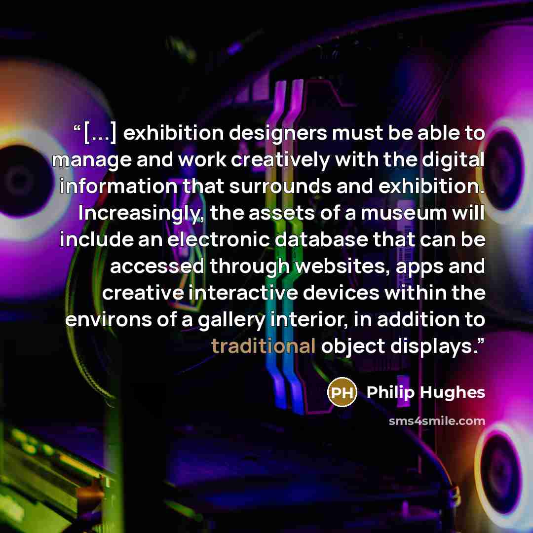“[...] exhibition designers must be able to manage and work creatively with the digital information that surrounds and exhibition. Increasingly, the assets of a museum will include an electronic database that can be accessed through websites, apps and creative interactive devices within the…” quote by Philip Hughes