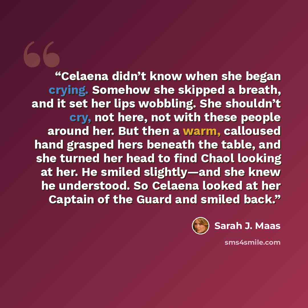 “Celaena didn’t know when she began crying. Somehow she skipped a breath, and it set her lips wobbling. She shouldn’t cry, not here, not with these people around her. But then a warm, calloused hand grasped hers beneath the table, and she turned her head to find Chaol looking at her. He smiled…” quote by Sarah J. Maas