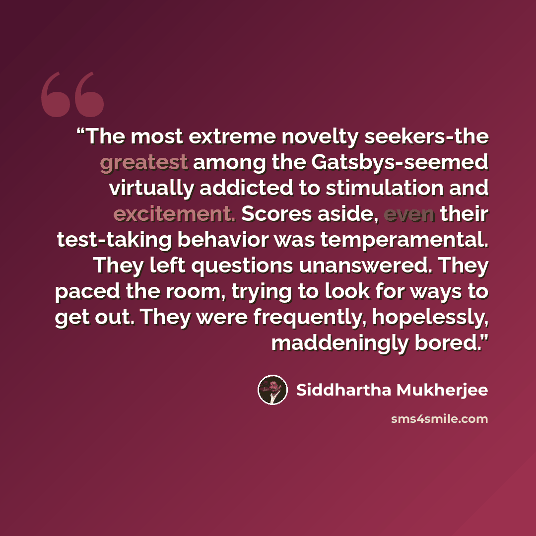“The most extreme novelty seekers-the greatest among the Gatsbys-seemed virtually addicted to stimulation and excitement. Scores aside, even their test-taking behavior was temperamental. They left questions unanswered. They paced the room, trying to look for ways to get out. They were frequently…” quote by Siddhartha Mukherjee