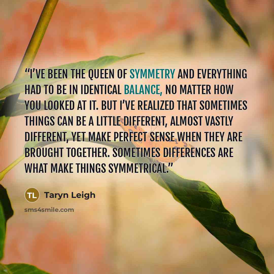 “I’ve been the queen of symmetry and everything had to be in identical balance, no matter how you looked at it. But I’ve realized that sometimes things can be a little different, almost vastly different, yet make perfect sense when they are brought together. Sometimes differences are what make…” quote by Taryn Leigh