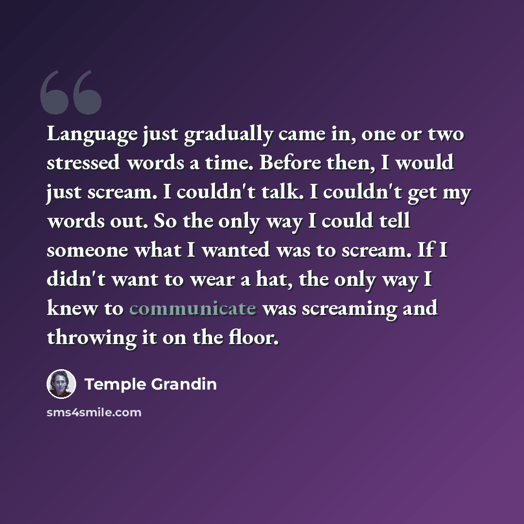 “Language just gradually came in, one or two stressed words a time. Before then, I would just scream. I couldn't talk. I couldn't get my words out. So the only way I could tell someone what I wanted was to scream. If I didn't want to wear a hat, the only way I knew to communicate was screaming and…” quote by Temple Grandin