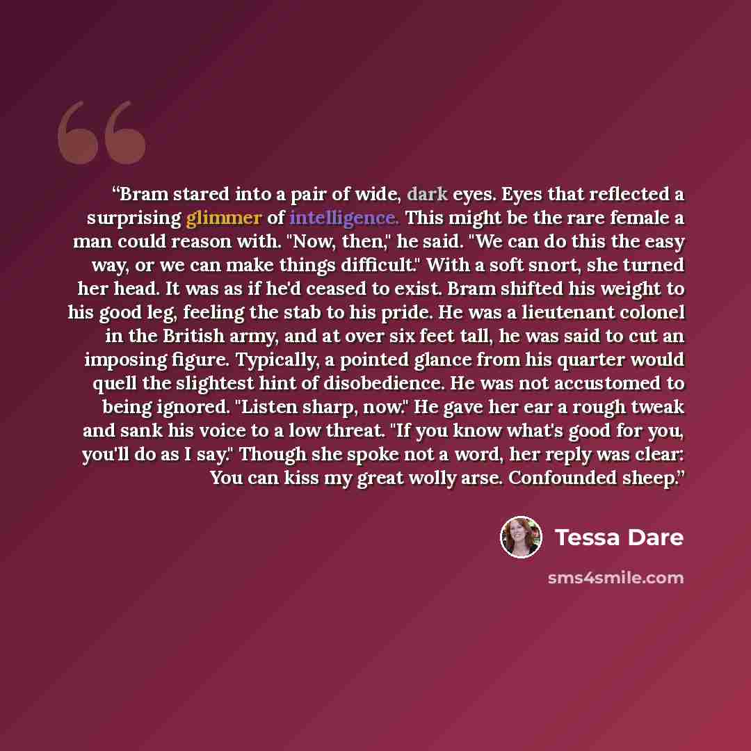 “Bram stared into a pair of wide, dark eyes. Eyes that reflected a surprising glimmer of intelligence. This might be the rare female a man could reason with. "Now, then," he said. "We can do this the easy way, or we can make things difficult." With a soft snort, she turned her head. It was as if…” quote by Tessa Dare