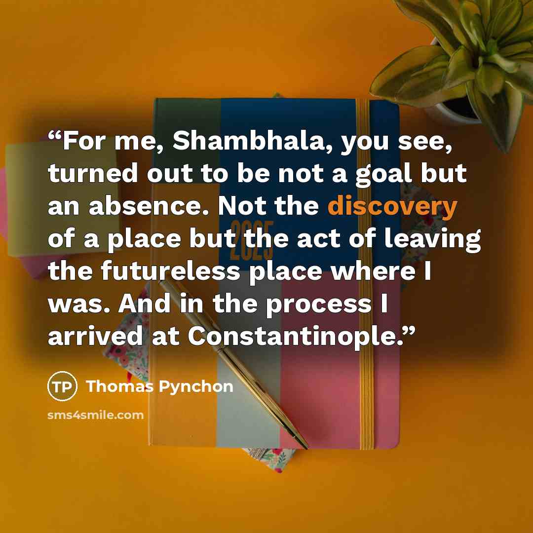 “For me, Shambhala, you see, turned out to be not a goal but an absence. Not the discovery of a place but the act of leaving the futureless place where I was. And in the process I arrived at Constantinople.” quote by Thomas Pynchon