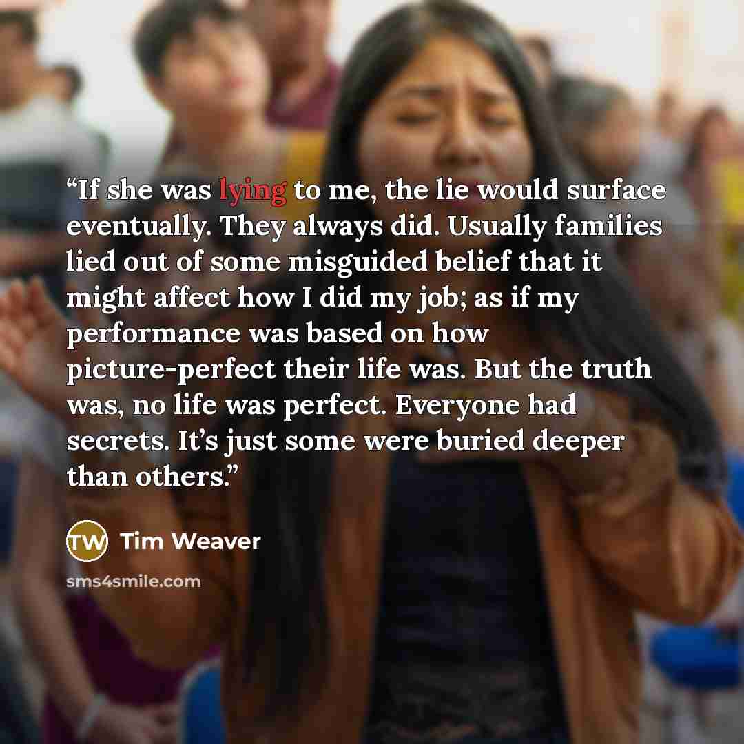 “If she was lying to me, the lie would surface eventually. They always did. Usually families lied out of some misguided belief that it might affect how I did my job; as if my performance was based on how picture-perfect their life was. But the truth was, no life was perfect. Everyone had secrets…” quote by Tim Weaver